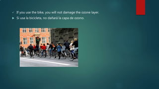 .
 If you use the bike, you will not damage the ozone layer.
 Si usa la bicicleta, no dañará la capa de ozono.
 