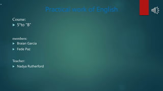 .
Practical work of English
Course:
 5°to “B”
members:
 Braian Garcia
 Fede Paz
Teacher:
 Nadya Rutherford
 