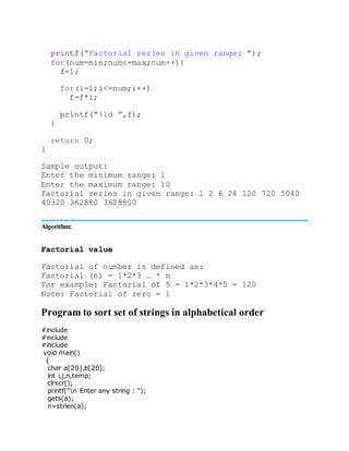 printf("Factorial series in given range: ");
for(num=min;num<=max;num++){
f=1;
for(i=1;i<=num;i++)
f=f*i;
printf("%ld ",f);
}
return 0;
}
Sample output:
Enter the minimum range: 1
Enter the maximum range: 10
Factorial series in given range: 1 2 6 24 120 720 5040
40320 362880 3628800
Algorithm:
Factorial value
Factorial of number is defined as:
Factorial (n) = 1*2*3 … * n
For example: Factorial of 5 = 1*2*3*4*5 = 120
Note: Factorial of zero = 1
Program to sort set of strings in alphabetical order
#include
#include
#include
void main()
{
char a[20],b[20];
int i,j,n,temp;
clrscr();
printf("n Enter any string : ");
gets(a);
n=strlen(a);
 
