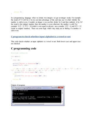 return 0;
}
In c programming language when we divide two integers we get an integer result, For example
the result of 7/3 will be 2. So we can take advantage of this and may use it to find whether the
number is odd or even. Consider an integer n we can first divide by 2 and then multiply it by 2 if
the result is the original number then the number is even otherwise the number is odd. For
example 11/2 = 5, 5*2 = 10 (which is not equal to eleven), now consider 12/2 = 6 and 6*2 = 12
(same as original number). These are some logic which may help you in finding if a number is
odd or not.
C program to check whether input alphabet is a vowel or not
This code checks whether an input alphabet is a vowel or not. Both lower-case and upper-case
are checked.
C programming code
#include <stdio.h>
int main()
{
char ch;
printf("Enter a charactern");
scanf("%c", &ch);
if (ch == 'a' || ch == 'A' || ch == 'e' || ch == 'E' || ch == 'i' || ch ==
'I' || ch =='o' || ch=='O' || ch == 'u' || ch == 'U')
printf("%c is a vowel.n", ch);
else
printf("%c is not a vowel.n", ch);
return 0;
}
Output of program:
 