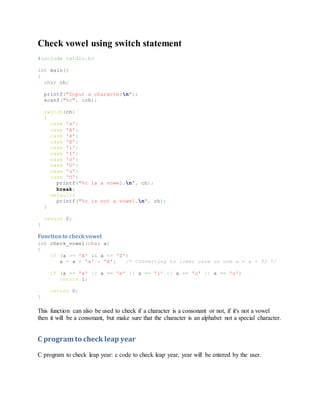 Check vowel using switch statement
#include <stdio.h>
int main()
{
char ch;
printf("Input a charactern");
scanf("%c", &ch);
switch(ch)
{
case 'a':
case 'A':
case 'e':
case 'E':
case 'i':
case 'I':
case 'o':
case 'O':
case 'u':
case 'U':
printf("%c is a vowel.n", ch);
break;
default:
printf("%c is not a vowel.n", ch);
}
return 0;
}
Functionto checkvowel
int check_vowel(char a)
{
if (a >= 'A' && a <= 'Z')
a = a + 'a' - 'A'; /* Converting to lower case or use a = a + 32 */
if (a == 'a' || a == 'e' || a == 'i' || a == 'o' || a == 'u')
return 1;
return 0;
}
This function can also be used to check if a character is a consonant or not, if it's not a vowel
then it will be a consonant, but make sure that the character is an alphabet not a special character.
C program to check leap year
C program to check leap year: c code to check leap year, year will be entered by the user.
 