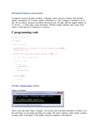 Decimal to binary conversion
C program to convert decimal to binary: c language code to convert an integer from decimal
number system(base-10) to binary number system(base-2). Size of integer is assumed to be 32
bits. We use bitwise operators to perform the desired task. We right shift the original number by
31, 30, 29, ..., 1, 0 bits using a loop and bitwise AND the number obtained with 1(one), if the
result is 1 then that bit is 1 otherwise it is 0(zero).
C programming code
#include <stdio.h>
int main()
{
int n, c, k;
printf("Enter an integer in decimal number systemn");
scanf("%d", &n);
printf("%d in binary number system is:n", n);
for (c = 31; c >= 0; c--)
{
k = n >> c;
if (k & 1)
printf("1");
else
printf("0");
}
printf("n");
return 0;
}
Download Decimal binary program.
Output of program:
Above code only prints binary of integer, but we may wish to perform operations on binary so in
the code below we are storing the binary in a string. We create a function which returns a pointer
to string which is the binary of the number passed as argument to the function.
 