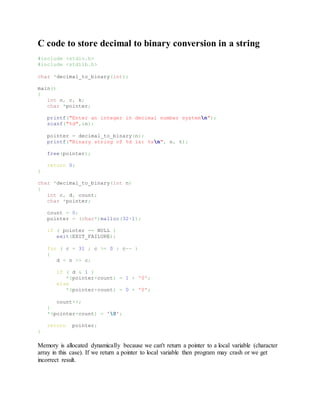 C code to store decimal to binary conversion in a string
#include <stdio.h>
#include <stdlib.h>
char *decimal_to_binary(int);
main()
{
int n, c, k;
char *pointer;
printf("Enter an integer in decimal number systemn");
scanf("%d",&n);
pointer = decimal_to_binary(n);
printf("Binary string of %d is: %sn", n, t);
free(pointer);
return 0;
}
char *decimal_to_binary(int n)
{
int c, d, count;
char *pointer;
count = 0;
pointer = (char*)malloc(32+1);
if ( pointer == NULL )
exit(EXIT_FAILURE);
for ( c = 31 ; c >= 0 ; c-- )
{
d = n >> c;
if ( d & 1 )
*(pointer+count) = 1 + '0';
else
*(pointer+count) = 0 + '0';
count++;
}
*(pointer+count) = '0';
return pointer;
}
Memory is allocated dynamically because we can't return a pointer to a local variable (character
array in this case). If we return a pointer to local variable then program may crash or we get
incorrect result.
 