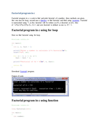 Factorial program in c
Factorial program in c: c code to find and print factorial of a number, three methods are given,
first one uses for loop, second uses a function to find factorial and third using recursion. Factorial
is represented using '!', so five factorial will be written as (5!), n factorial as (n!). Also
n! = n*(n-1)*(n-2)*(n-3)...3.2.1 and zero factorial is defined as one i.e. 0! = 1.
Factorial program in c using for loop
Here we find factorial using for loop.
#include <stdio.h>
int main()
{
int c, n, fact = 1;
printf("Enter a number to calculate it's factorialn");
scanf("%d", &n);
for (c = 1; c <= n; c++)
fact = fact * c;
printf("Factorial of %d = %dn", n, fact);
return 0;
}
Download Factorial program.
Output of code:
Factorial program in c using function
#include <stdio.h>
long factorial(int);
int main()
{
int number;
 
