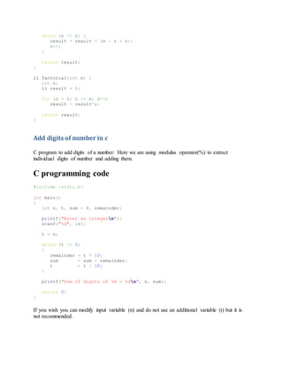 while (c <= r) {
result = result * (n - r + c);
c++;
}
return result;
}
ll factorial(int n) {
int c;
ll result = 1;
for (c = 1; c <= n; c++)
result = result*c;
return result;
}
Add digits of number in c
C program to add digits of a number: Here we are using modulus operator(%) to extract
individual digits of number and adding them.
C programming code
#include <stdio.h>
int main()
{
int n, t, sum = 0, remainder;
printf("Enter an integern");
scanf("%d", &n);
t = n;
while (t != 0)
{
remainder = t % 10;
sum = sum + remainder;
t = t / 10;
}
printf("Sum of digits of %d = %dn", n, sum);
return 0;
}
If you wish you can modify input variable (n) and do not use an additional variable (t) but it is
not recommended.
 
