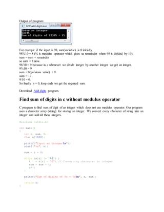 Output of program:
For example if the input is 98, sum(variable) is 0 initially
98%10 = 8 (% is modulus operator which gives us remainder when 98 is divided by 10).
sum = sum + remainder
so sum = 8 now.
98/10 = 9 because in c whenever we divide integer by another integer we get an integer.
9%10 = 9
sum = 8(previous value) + 9
sum = 17
9/10 = 0.
So finally n = 0, loop ends we get the required sum.
Download Add digits program.
Find sum of digits in c without modulus operator
C program to find sum of digit of an integer which does not use modulus operator. Our program
uses a character array (string) for storing an integer. We convert every character of string into an
integer and add all these integers.
#include <stdio.h>
int main()
{
int c, sum, t;
char n[1000];
printf("Input an integern");
scanf("%s", n);
sum = c = 0;
while (n[c] != '0') {
t = n[c] - '0'; // Converting character to integer
sum = sum + t;
c++;
}
printf("Sum of digits of %s = %dn", n, sum);
return 0;
}
 