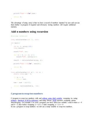 printf("Sum = %dn",sum);
return 0;
}
The advantage of using array is that we have a record of numbers inputted by user and can use
them further in program if required and obviously storing numbers will require additional
memory.
Add n numbers using recursion
#include <stdio.h>
long calculateSum(int [], int);
int main()
{
int n, c, array[100];
long result;
scanf("%d", &n);
for (c = 0; c < n; c++)
scanf("%d", &array[c]);
result = calculateSum(array, n);
printf("Sum = %ldn", result);
return 0;
}
long calculateSum(int a[], int n) {
static long sum = 0;
if (n == 0)
return sum;
sum = sum + a[n-1];
return calculateSum(a, --n);
}
C program to swap two numbers
C program to swap two numbers with and without using third variable, swapping in c using
pointers, functions (Call by reference) and using bitwise XOR operator, swapping means
interchanging. For example if in your c program you have taken two variable a and b where a = 4
and b = 5, then before swapping a = 4, b = 5 after swapping a = 5, b = 4
In our c program to swap numbers we will use a temp variable to swap two numbers.
 