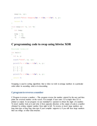 swap(&x, &y);
printf("After Swappingnx = %dny = %dn", x, y);
return 0;
}
void swap(int *a, int *b)
{
int temp;
temp = *b;
*b = *a;
*a = temp;
}
C programming code to swap using bitwise XOR
#include <stdio.h>
int main()
{
int x, y;
scanf("%d%d", &x, &y);
printf("x = %dny = %dn", x, y);
x = x ^ y;
y = x ^ y;
x = x ^ y;
printf("x = %dny = %dn", x, y);
return 0;
}
Swapping is used in sorting algorithms that is when we wish to arrange numbers in a particular
order either in ascending order or in descending.
C program to reverse a number
C Program to reverse a number :- This program reverse the number entered by the user and then
prints the reversed number on the screen. For example if user enter 123 as input then 321 is
printed as output. In our program we use modulus(%) operator to obtain the digits of a number.
To invert number look at it and write it from opposite direction or the output of code is a number
obtained by writing original number from right to left. To reverse or invert large numbers use
long data type or long long data type if your compiler supports it, if you still have large numbers
then use strings or other data structure.
 