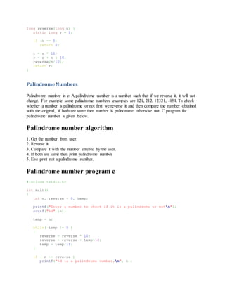 long reverse(long n) {
static long r = 0;
if (n == 0)
return 0;
r = r * 10;
r = r + n % 10;
reverse(n/10);
return r;
}
Palindrome Numbers
Palindrome number in c: A palindrome number is a number such that if we reverse it, it will not
change. For example some palindrome numbers examples are 121, 212, 12321, -454. To check
whether a number is palindrome or not first we reverse it and then compare the number obtained
with the original, if both are same then number is palindrome otherwise not. C program for
palindrome number is given below.
Palindrome number algorithm
1. Get the number from user.
2. Reverse it.
3. Compare it with the number entered by the user.
4. If both are same then print palindrome number
5. Else print not a palindrome number.
Palindrome number program c
#include <stdio.h>
int main()
{
int n, reverse = 0, temp;
printf("Enter a number to check if it is a palindrome or notn");
scanf("%d",&n);
temp = n;
while( temp != 0 )
{
reverse = reverse * 10;
reverse = reverse + temp%10;
temp = temp/10;
}
if ( n == reverse )
printf("%d is a palindrome number.n", n);
 