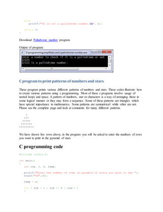 else
printf("%d is not a palindrome number.n", n);
return 0;
}
Download Palindrome number program.
Output of program:
C program to print patterns of numbers and stars
These program prints various different patterns of numbers and stars. These codes illustrate how
to create various patterns using c programming. Most of these c programs involve usage of
nested loops and space. A pattern of numbers, star or characters is a way of arranging these in
some logical manner or they may form a sequence. Some of these patterns are triangles which
have special importance in mathematics. Some patterns are symmetrical while other are not.
Please see the complete page and look at comments for many different patterns.
*
***
*****
*******
*********
We have shown five rows above, in the program you will be asked to enter the numbers of rows
you want to print in the pyramid of stars.
C programming code
#include <stdio.h>
int main()
{
int row, c, n, temp;
printf("Enter the number of rows in pyramid of stars you wish to see ");
scanf("%d",&n);
temp = n;
for ( row = 1 ; row <= n ; row++ )
{
 