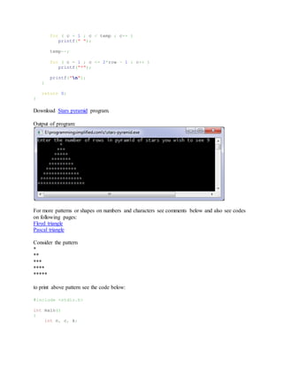 for ( c = 1 ; c < temp ; c++ )
printf(" ");
temp--;
for ( c = 1 ; c <= 2*row - 1 ; c++ )
printf("*");
printf("n");
}
return 0;
}
Download Stars pyramid program.
Output of program:
For more patterns or shapes on numbers and characters see comments below and also see codes
on following pages:
Floyd triangle
Pascal triangle
Consider the pattern
*
**
***
****
*****
to print above pattern see the code below:
#include <stdio.h>
int main()
{
int n, c, k;
 