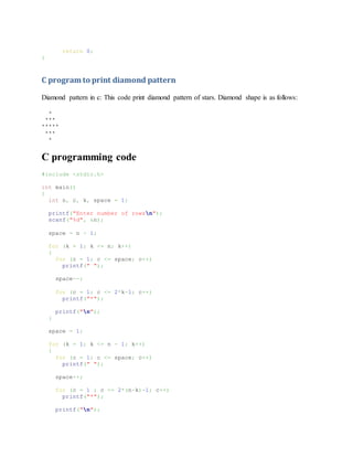 return 0;
}
C program to print diamond pattern
Diamond pattern in c: This code print diamond pattern of stars. Diamond shape is as follows:
*
***
*****
***
*
C programming code
#include <stdio.h>
int main()
{
int n, c, k, space = 1;
printf("Enter number of rowsn");
scanf("%d", &n);
space = n - 1;
for (k = 1; k <= n; k++)
{
for (c = 1; c <= space; c++)
printf(" ");
space--;
for (c = 1; c <= 2*k-1; c++)
printf("*");
printf("n");
}
space = 1;
for (k = 1; k <= n - 1; k++)
{
for (c = 1; c <= space; c++)
printf(" ");
space++;
for (c = 1 ; c <= 2*(n-k)-1; c++)
printf("*");
printf("n");
 