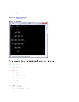 }
return 0;
}
Download Diamond program.
Output of program:
C program to print diamond using recursion
#include <stdio.h>
void print (int);
int main () {
int rows;
scanf("%d", &rows);
print(rows);
return 0;
}
void print (int r) {
int c, space;
static int stars = -1;
if (r <= 0)
 