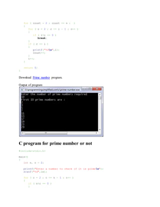 for ( count = 2 ; count <= n ; )
{
for ( c = 2 ; c <= i - 1 ; c++ )
{
if ( i%c == 0 )
break;
}
if ( c == i )
{
printf("%dn",i);
count++;
}
i++;
}
return 0;
}
Download Prime number program.
Output of program:
C program for prime number or not
#include<stdio.h>
main()
{
int n, c = 2;
printf("Enter a number to check if it is primen");
scanf("%d",&n);
for ( c = 2 ; c <= n - 1 ; c++ )
{
if ( n%c == 0 )
{
 