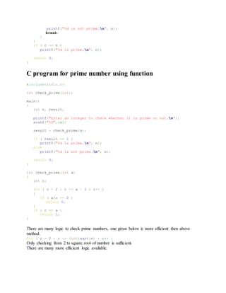 printf("%d is not prime.n", n);
break;
}
}
if ( c == n )
printf("%d is prime.n", n);
return 0;
}
C program for prime number using function
#include<stdio.h>
int check_prime(int);
main()
{
int n, result;
printf("Enter an integer to check whether it is prime or not.n");
scanf("%d",&n);
result = check_prime(n);
if ( result == 1 )
printf("%d is prime.n", n);
else
printf("%d is not prime.n", n);
return 0;
}
int check_prime(int a)
{
int c;
for ( c = 2 ; c <= a - 1 ; c++ )
{
if ( a%c == 0 )
return 0;
}
if ( c == a )
return 1;
}
There are many logic to check prime numbers, one given below is more efficient then above
method.
for ( c = 2 ; c <= (int)sqrt(n) ; c++ )
Only checking from 2 to square root of number is sufficient.
There are many more efficient logic available.
 