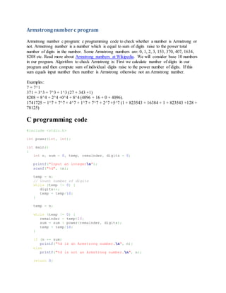 Armstrong number c program
Armstrong number c program: c programming code to check whether a number is Armstrong or
not. Armstrong number is a number which is equal to sum of digits raise to the power total
number of digits in the number. Some Armstrong numbers are: 0, 1, 2, 3, 153, 370, 407, 1634,
8208 etc. Read more about Armstrong numbers at Wikipedia. We will consider base 10 numbers
in our program. Algorithm to check Armstrong is: First we calculate number of digits in our
program and then compute sum of individual digits raise to the power number of digits. If this
sum equals input number then number is Armstrong otherwise not an Armstrong number.
Examples:
7 = 7^1
371 = 3^3 + 7^3 + 1^3 (27 + 343 +1)
8208 = 8^4 + 2^4 +0^4 + 8^4 (4096 + 16 + 0 + 4096).
1741725 = 1^7 + 7^7 + 4^7 + 1^7 + 7^7 + 2^7 +5^7 (1 + 823543 + 16384 + 1 + 823543 +128 +
78125)
C programming code
#include <stdio.h>
int power(int, int);
int main()
{
int n, sum = 0, temp, remainder, digits = 0;
printf("Input an integern");
scanf("%d", &n);
temp = n;
// Count number of digits
while (temp != 0) {
digits++;
temp = temp/10;
}
temp = n;
while (temp != 0) {
remainder = temp%10;
sum = sum + power(remainder, digits);
temp = temp/10;
}
if (n == sum)
printf("%d is an Armstrong number.n", n);
else
printf("%d is not an Armstrong number.n", n);
return 0;
 