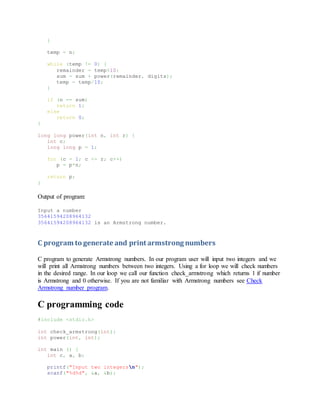 }
temp = n;
while (temp != 0) {
remainder = temp%10;
sum = sum + power(remainder, digits);
temp = temp/10;
}
if (n == sum)
return 1;
else
return 0;
}
long long power(int n, int r) {
int c;
long long p = 1;
for (c = 1; c <= r; c++)
p = p*n;
return p;
}
Output of program:
Input a number
35641594208964132
35641594208964132 is an Armstrong number.
C program to generate and print armstrong numbers
C program to generate Armstrong numbers. In our program user will input two integers and we
will print all Armstrong numbers between two integers. Using a for loop we will check numbers
in the desired range. In our loop we call our function check_armstrong which returns 1 if number
is Armstrong and 0 otherwise. If you are not familiar with Armstrong numbers see Check
Armstrong number program.
C programming code
#include <stdio.h>
int check_armstrong(int);
int power(int, int);
int main () {
int c, a, b;
printf("Input two integersn");
scanf("%d%d", &a, &b);
 