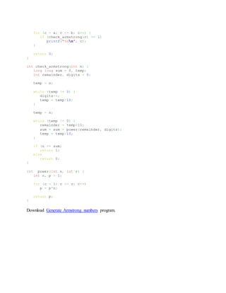 for (c = a; c <= b; c++) {
if (check_armstrong(c) == 1)
printf("%dn", c);
}
return 0;
}
int check_armstrong(int n) {
long long sum = 0, temp;
int remainder, digits = 0;
temp = n;
while (temp != 0) {
digits++;
temp = temp/10;
}
temp = n;
while (temp != 0) {
remainder = temp%10;
sum = sum + power(remainder, digits);
temp = temp/10;
}
if (n == sum)
return 1;
else
return 0;
}
int power(int n, int r) {
int c, p = 1;
for (c = 1; c <= r; c++)
p = p*n;
return p;
}
Download Generate Armstrong numbers program.
 