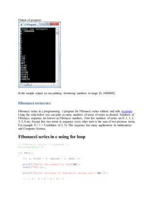 Output of program:
In the sample output we are printing Armstrong numbers in range [0, 1000000].
Fibonacci series inc
Fibonacci series in c programming: c program for Fibonacci series without and with recursion.
Using the code below you can print as many numbers of terms of series as desired. Numbers of
Fibonacci sequence are known as Fibonacci numbers. First few numbers of series are 0, 1, 1, 2,
3, 5, 8 etc, Except first two terms in sequence every other term is the sum of two previous terms,
For example 8 = 3 + 5 (addition of 3, 5). This sequence has many applications in mathematics
and Computer Science.
Fibonacci series in c using for loop
/* Fibonacci Series c language */
#include<stdio.h>
int main()
{
int n, first = 0, second = 1, next, c;
printf("Enter the number of termsn");
scanf("%d",&n);
printf("First %d terms of Fibonacci series are :-n",n);
for ( c = 0 ; c < n ; c++ )
 