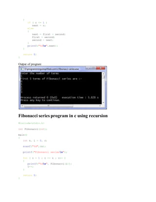 {
if ( c <= 1 )
next = c;
else
{
next = first + second;
first = second;
second = next;
}
printf("%dn",next);
}
return 0;
}
Output of program:
Fibonacci series program in c using recursion
#include<stdio.h>
int Fibonacci(int);
main()
{
int n, i = 0, c;
scanf("%d",&n);
printf("Fibonacci seriesn");
for ( c = 1 ; c <= n ; c++ )
{
printf("%dn", Fibonacci(i));
i++;
}
return 0;
}
 