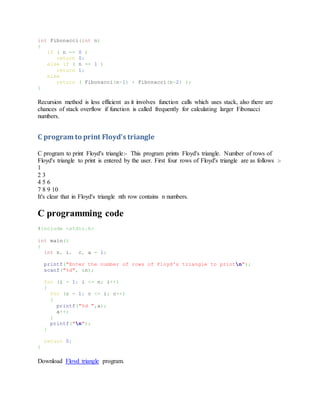 int Fibonacci(int n)
{
if ( n == 0 )
return 0;
else if ( n == 1 )
return 1;
else
return ( Fibonacci(n-1) + Fibonacci(n-2) );
}
Recursion method is less efficient as it involves function calls which uses stack, also there are
chances of stack overflow if function is called frequently for calculating larger Fibonacci
numbers.
C program to print Floyd's triangle
C program to print Floyd's triangle:- This program prints Floyd's triangle. Number of rows of
Floyd's triangle to print is entered by the user. First four rows of Floyd's triangle are as follows :-
1
2 3
4 5 6
7 8 9 10
It's clear that in Floyd's triangle nth row contains n numbers.
C programming code
#include <stdio.h>
int main()
{
int n, i, c, a = 1;
printf("Enter the number of rows of Floyd's triangle to printn");
scanf("%d", &n);
for (i = 1; i <= n; i++)
{
for (c = 1; c <= i; c++)
{
printf("%d ",a);
a++;
}
printf("n");
}
return 0;
}
Download Floyd triangle program.
 