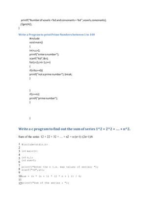 printf("Numberof vovels=%d andconsonants= %d",vovels,consonants);
//getch();
}
Write a Programto printPrime Numbersbetween1 to 100
#include
voidmain()
{
intn,c=2;
printf("enteranumber");
scanf("%d",&n);
for(c=2;c<n-1;c++)
{
if(n%c==0){
printf("notaprime number"); break;
}
}
if(c==n){
printf("primenumber");
}
}
Write a c program to find out the sum of series 1^2 + 2^2 + …. + n^2.
Sum of the series 12 + 22 + 32 + … + n2 = n (n+1) (2n+1)/6
1
2
3
4
5
6
7
8
9
10
11
12
#include<stdio.h>
int main(){
int n,i;
int sum=0;
printf("Enter the n i.e. max values of series: ");
scanf("%d",&n);
sum = (n * (n + 1) * (2 * n + 1 )) / 6;
printf("Sum of the series : ");
 