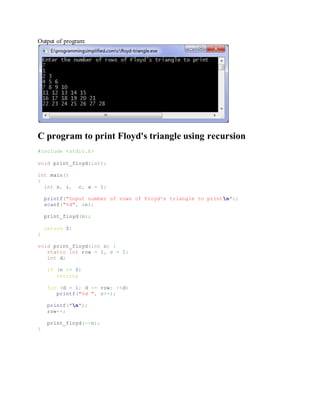 Output of program:
C program to print Floyd's triangle using recursion
#include <stdio.h>
void print_floyd(int);
int main()
{
int n, i, c, a = 1;
printf("Input number of rows of Floyd's triangle to printn");
scanf("%d", &n);
print_floyd(n);
return 0;
}
void print_floyd(int n) {
static int row = 1, c = 1;
int d;
if (n <= 0)
return;
for (d = 1; d <= row; ++d)
printf("%d ", c++);
printf("n");
row++;
print_floyd(--n);
}
 