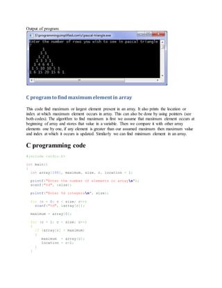 Output of program:
C program to find maximum element in array
This code find maximum or largest element present in an array. It also prints the location or
index at which maximum element occurs in array. This can also be done by using pointers (see
both codes). The algorithm to find maximum is first we assume that maximum element occurs at
beginning of array and stores that value in a variable. Then we compare it with other array
elements one by one, if any element is greater than our assumed maximum then maximum value
and index at which it occurs is updated. Similarly we can find minimum element in an array.
C programming code
#include <stdio.h>
int main()
{
int array[100], maximum, size, c, location = 1;
printf("Enter the number of elements in arrayn");
scanf("%d", &size);
printf("Enter %d integersn", size);
for (c = 0; c < size; c++)
scanf("%d", &array[c]);
maximum = array[0];
for (c = 1; c < size; c++)
{
if (array[c] > maximum)
{
maximum = array[c];
location = c+1;
}
}
 