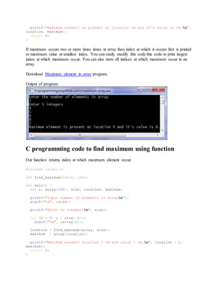 printf("Maximum element is present at location %d and it's value is %d.n",
location, maximum);
return 0;
}
If maximum occurs two or more times times in array then index at which it occurs first is printed
or maximum value at smallest index. You can easily modify this code this code to print largest
index at which maximum occur. You can also store all indices at which maximum occur in an
array.
Download Maximum element in array program.
Output of program:
C programming code to find maximum using function
Our function returns index at which maximum element occur.
#include <stdio.h>
int find_maximum(int[], int);
int main() {
int c, array[100], size, location, maximum;
printf("Input number of elements in arrayn");
scanf("%d", &size);
printf("Enter %d integersn", size);
for (c = 0; c < size; c++)
scanf("%d", &array[c]);
location = find_maximum(array, size);
maximum = array[location];
printf("Maximum element location = %d and value = %d.n", location + 1,
maximum);
return 0;
}
 