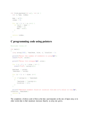 int find_maximum(int a[], int n) {
int c, max, index;
max = a[0];
index = 0;
for (c = 1; c < n; c++) {
if (a[c] > max) {
index = c;
max = a[c];
}
}
return index;
}
C programming code using pointers
#include <stdio.h>
int main()
{
long array[100], *maximum, size, c, location = 1;
printf("Enter the number of elements in arrayn");
scanf("%ld", &size);
printf("Enter %ld integersn", size);
for ( c = 0 ; c < size ; c++ )
scanf("%ld", &array[c]);
maximum = array;
*maximum = *array;
for (c = 1; c < size; c++)
{
if (*(array+c) > *maximum)
{
*maximum = *(array+c);
location = c+1;
}
}
printf("Maximum element found at location %ld and it's value is %ld.n",
location, *maximum);
return 0;
}
The complexity of above code is O(n) as the time used depends on the size of input array or in
other words time to find maximum increases linearly as array size grows.
 