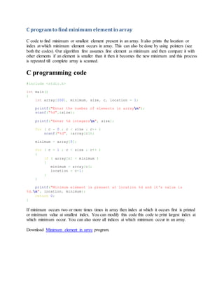 C program to find minimum element in array
C code to find minimum or smallest element present in an array. It also prints the location or
index at which minimum element occurs in array. This can also be done by using pointers (see
both the codes). Our algorithm first assumes first element as minimum and then compare it with
other elements if an element is smaller than it then it becomes the new minimum and this process
is repeated till complete array is scanned.
C programming code
#include <stdio.h>
int main()
{
int array[100], minimum, size, c, location = 1;
printf("Enter the number of elements in arrayn");
scanf("%d",&size);
printf("Enter %d integersn", size);
for ( c = 0 ; c < size ; c++ )
scanf("%d", &array[c]);
minimum = array[0];
for ( c = 1 ; c < size ; c++ )
{
if ( array[c] < minimum )
{
minimum = array[c];
location = c+1;
}
}
printf("Minimum element is present at location %d and it's value is
%d.n", location, minimum);
return 0;
}
If minimum occurs two or more times times in array then index at which it occurs first is printed
or minimum value at smallest index. You can modify this code this code to print largest index at
which minimum occur. You can also store all indices at which minimum occur in an array.
Download Minimum element in array program.
 