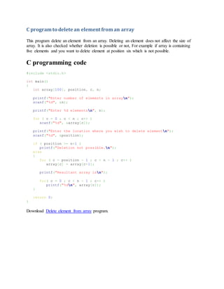 C program to delete an element from an array
This program delete an element from an array. Deleting an element does not affect the size of
array. It is also checked whether deletion is possible or not, For example if array is containing
five elements and you want to delete element at position six which is not possible.
C programming code
#include <stdio.h>
int main()
{
int array[100], position, c, n;
printf("Enter number of elements in arrayn");
scanf("%d", &n);
printf("Enter %d elementsn", n);
for ( c = 0 ; c < n ; c++ )
scanf("%d", &array[c]);
printf("Enter the location where you wish to delete elementn");
scanf("%d", &position);
if ( position >= n+1 )
printf("Deletion not possible.n");
else
{
for ( c = position - 1 ; c < n - 1 ; c++ )
array[c] = array[c+1];
printf("Resultant array isn");
for( c = 0 ; c < n - 1 ; c++ )
printf("%dn", array[c]);
}
return 0;
}
Download Delete element from array program.
 