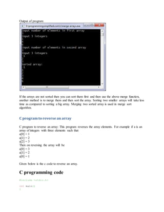 Output of program:
If the arrays are not sorted then you can sort them first and then use the above merge function,
another method is to merge them and then sort the array. Sorting two smaller arrays will take less
time as compared to sorting a big array. Merging two sorted array is used in merge sort
algorithm.
C program to reverse an array
C program to reverse an array: This program reverses the array elements. For example if a is an
array of integers with three elements such that
a[0] = 1
a[1] = 2
a[2] = 3
Then on reversing the array will be
a[0] = 3
a[1] = 2
a[0] = 1
Given below is the c code to reverse an array.
C programming code
#include <stdio.h>
int main()
{
 