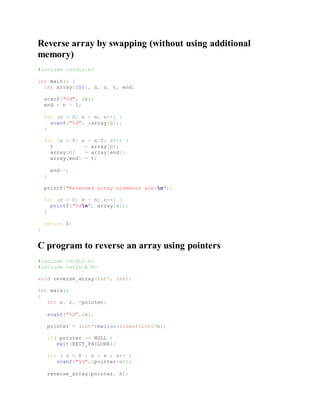 Reverse array by swapping (without using additional
memory)
#include <stdio.h>
int main() {
int array[100], n, c, t, end;
scanf("%d", &n);
end = n - 1;
for (c = 0; c < n; c++) {
scanf("%d", &array[c]);
}
for (c = 0; c < n/2; c++) {
t = array[c];
array[c] = array[end];
array[end] = t;
end--;
}
printf("Reversed array elements are:n");
for (c = 0; c < n; c++) {
printf("%dn", array[c]);
}
return 0;
}
C program to reverse an array using pointers
#include <stdio.h>
#include <stdlib.h>
void reverse_array(int*, int);
int main()
{
int n, c, *pointer;
scanf("%d",&n);
pointer = (int*)malloc(sizeof(int)*n);
if( pointer == NULL )
exit(EXIT_FAILURE);
for ( c = 0 ; c < n ; c++ )
scanf("%d",(pointer+c));
reverse_array(pointer, n);
 