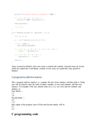 printf("Original array on reversal isn");
for ( c = 0 ; c < n ; c++ )
printf("%dn",*(pointer+c));
free(pointer);
return 0;
}
void reverse_array(int *pointer, int n)
{
int *s, c, d;
s = (int*)malloc(sizeof(int)*n);
if( s == NULL )
exit(EXIT_FAILURE);
for ( c = n - 1, d = 0 ; c >= 0 ; c--, d++ )
*(s+d) = *(pointer+c);
for ( c = 0 ; c < n ; c++ )
*(pointer+c) = *(s+c);
free(s);
}
Array is passed to function and a new array is created and contents of passed array (in reverse
order) are copied into it and finally contents of new array are copied into array passed to
function.
C program to add two matrix
This c program add two matrices i.e. compute the sum of two matrices and then print it. Firstly
user will be asked to enter the order of matrix (number of rows and columns) and then two
matrices. For example if the user entered order as 2, 2 i.e. two rows and two columns and
matrices as
First Matrix :-
1 2
3 4
Second matrix :-
4 5
-1 5
then output of the program (sum of First and Second matrix) will be
5 7
2 9
C programming code
 
