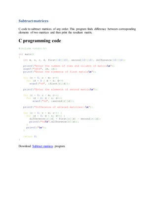Subtract matrices
C code to subtract matrices of any order. This program finds difference between corresponding
elements of two matrices and then print the resultant matrix.
C programming code
#include <stdio.h>
int main()
{
int m, n, c, d, first[10][10], second[10][10], difference[10][10];
printf("Enter the number of rows and columns of matrixn");
scanf("%d%d", &m, &n);
printf("Enter the elements of first matrixn");
for (c = 0; c < m; c++)
for (d = 0 ; d < n; d++)
scanf("%d", &first[c][d]);
printf("Enter the elements of second matrixn");
for (c = 0; c < m; c++)
for (d = 0; d < n; d++)
scanf("%d", &second[c][d]);
printf("Difference of entered matrices:-n");
for (c = 0; c < m; c++) {
for (d = 0; d < n; d++) {
difference[c][d] = first[c][d] - second[c][d];
printf("%dt",difference[c][d]);
}
printf("n");
}
return 0;
}
Download Subtract matrices program.
 