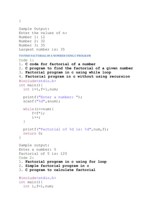 }
Sample Output:
Enter the values of n:
Number 1: 12
Number 2: 32
Number 3: 35
Largest number is: 35
TO FIND FACTORIALOFA NUMBERUSING C PROGRAM
Code 1:
1. C code for factorial of a number
2. C program to find the factorial of a given number
3. Factorial program in c using while loop
4. Factorial program in c without using recursion
#include<stdio.h>
int main(){
int i=1,f=1,num;
printf("Enter a number: ");
scanf("%d",&num);
while(i<=num){
f=f*i;
i++;
}
printf("Factorial of %d is: %d",num,f);
return 0;
}
Sample output:
Enter a number: 5
Factorial of 5 is: 120
Code 2:
1. Factorial program in c using for loop
2. Simple factorial program in c
3. C program to calculate factorial
#include<stdio.h>
int main(){
int i,f=1,num;
 