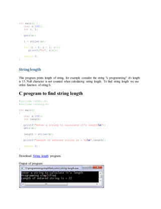 int main() {
char s[100];
int c, l;
gets(s);
l = strlen(s);
for (c = 0; c < l; c++)
printf("%c", s[c]);
return 0;
}
String length
This program prints length of string, for example consider the string "c programming" it's length
is 13. Null character is not counted when calculating string length. To find string length we use
strlen function of string.h.
C program to find string length
#include <stdio.h>
#include <string.h>
int main()
{
char a[100];
int length;
printf("Enter a string to calculate it's lengthn");
gets(a);
length = strlen(a);
printf("Length of entered string is = %dn",length);
return 0;
}
Download String length program.
Output of program:
 
