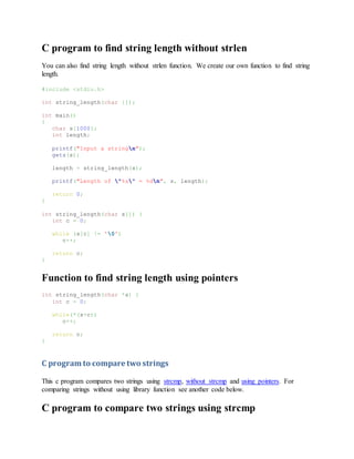 C program to find string length without strlen
You can also find string length without strlen function. We create our own function to find string
length.
#include <stdio.h>
int string_length(char []);
int main()
{
char s[1000];
int length;
printf("Input a stringn");
gets(s);
length = string_length(s);
printf("Length of "%s" = %dn", s, length);
return 0;
}
int string_length(char s[]) {
int c = 0;
while (s[c] != '0')
c++;
return c;
}
Function to find string length using pointers
int string_length(char *s) {
int c = 0;
while(*(s+c))
c++;
return c;
}
C program to compare two strings
This c program compares two strings using strcmp, without strcmp and using pointers. For
comparing strings without using library function see another code below.
C program to compare two strings using strcmp
 