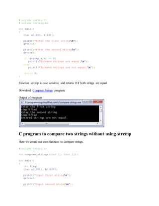 #include <stdio.h>
#include <string.h>
int main()
{
char a[100], b[100];
printf("Enter the first stringn");
gets(a);
printf("Enter the second stringn");
gets(b);
if (strcmp(a,b) == 0)
printf("Entered strings are equal.n");
else
printf("Entered strings are not equal.n");
return 0;
}
Function strcmp is case sensitive and returns 0 if both strings are equal.
Download Compare Strings program.
Output of program:
C program to compare two strings without using strcmp
Here we create our own function to compare strings.
#include <stdio.h>
int compare_strings(char [], char []);
int main()
{
int flag;
char a[1000], b[1000];
printf("Input first stringn");
gets(a);
printf("Input second stringn");
 
