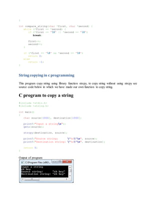 }
int compare_string(char *first, char *second) {
while (*first == *second) {
if (*first == '0' || *second == '0')
break;
first++;
second++;
}
if (*first == '0' && *second == '0')
return 0;
else
return -1;
}
String copying in c programming
This program copy string using library function strcpy, to copy string without using strcpy see
source code below in which we have made our own function to copy string.
C program to copy a string
#include <stdio.h>
#include <string.h>
int main()
{
char source[1000], destination[1000];
printf("Input a stringn");
gets(source);
strcpy(destination, source);
printf("Source string: "%s"n", source);
printf("Destination string: "%s"n", destination);
return 0;
}
Output of program:
 