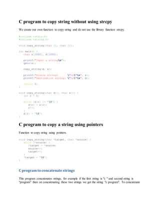 C program to copy string without using strcpy
We create our own function to copy string and do not use the library function strcpy.
#include <stdio.h>
#include <string.h>
void copy_string(char [], char []);
int main() {
char s[1000], d[1000];
printf("Input a stringn");
gets(s);
copy_string(d, s);
printf("Source string: "%s"n", s);
printf("Destination string: "%s"n", d);
return 0;
}
void copy_string(char d[], char s[]) {
int c = 0;
while (s[c] != '0') {
d[c] = s[c];
c++;
}
d[c] = '0';
}
C program to copy a string using pointers
Function to copy string using pointers.
void copy_string(char *target, char *source) {
while (*source) {
*target = *source;
source++;
target++;
}
*target = '0';
}
C program to concatenate strings
This program concatenates strings, for example if the first string is "c " and second string is
"program" then on concatenating these two strings we get the string "c program". To concatenate
 