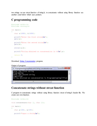 two strings we use strcat function of string.h, to concatenate without using library function see
another code below which uses pointers.
C programming code
#include <stdio.h>
#include <string.h>
int main()
{
char a[1000], b[1000];
printf("Enter the first stringn");
gets(a);
printf("Enter the second stringn");
gets(b);
strcat(a,b);
printf("String obtained on concatenation is %sn",a);
return 0;
}
Download String Concatenation program.
Output of program:
Concatenate strings without strcat function
C program to concatenate strings without using library function strcat of string.h header file. We
create our own function.
#include <stdio.h>
void concatenate(char [], char []);
int main()
{
char p[100], q[100];
printf("Input a stringn");
 