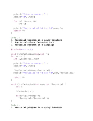 printf("Enter a number: ");
scanf("%d",&num);
for(i=1;i<=num;i++)
f=f*i;
printf("Factorial of %d is: %d",num,f);
return 0;
}
Code 3:
1. Factorial program in c using pointers
2. How to calculate factorial in c
3. Factorial program in c language
#include<stdio.h>
void findFactorial(int,int *);
int main(){
int i,factorial,num;
printf("Enter a number: ");
scanf("%d",&num);
findFactorial(num,&factorial);
printf("Factorial of %d is: %d",num,*factorial);
return 0;
}
void findFactorial(int num,int *factorial){
int i;
*factorial =1;
for(i=1;i<=num;i++)
*factorial=*factorial*i;
}
Code 4:
1. Factorial program in c using function
 