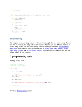 return 0;
}
void concatenate_string(char *original, char *add)
{
while(*original)
original++;
while(*add)
{
*original = *add;
add++;
original++;
}
*original = '0';
}
Reverse string
This program reverses a string entered by the user. For example if a user enters a string "reverse
me" then on reversing the string will be "em esrever". We show you four different methods to
reverse string the first one uses strrev library function of string.h header file, second without
using strrev and in third we make our own function to reverse string using pointers, reverse
string using recursion and Reverse words in string. If you are using first method then you must
include string.h in your program.
C programming code
/* String reverse in c*/
#include <stdio.h>
#include <string.h>
int main()
{
char arr[100];
printf("Enter a string to reversen");
gets(arr);
strrev(arr);
printf("Reverse of entered string is n%sn",arr);
return 0;
}
Download Reverse string program.
 