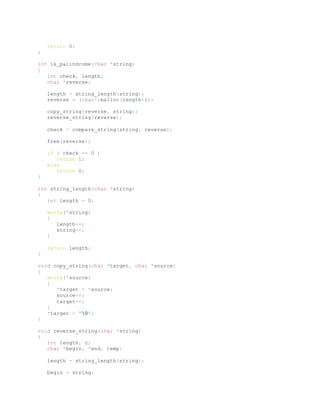 return 0;
}
int is_palindrome(char *string)
{
int check, length;
char *reverse;
length = string_length(string);
reverse = (char*)malloc(length+1);
copy_string(reverse, string);
reverse_string(reverse);
check = compare_string(string, reverse);
free(reverse);
if ( check == 0 )
return 1;
else
return 0;
}
int string_length(char *string)
{
int length = 0;
while(*string)
{
length++;
string++;
}
return length;
}
void copy_string(char *target, char *source)
{
while(*source)
{
*target = *source;
source++;
target++;
}
*target = '0';
}
void reverse_string(char *string)
{
int length, c;
char *begin, *end, temp;
length = string_length(string);
begin = string;
 