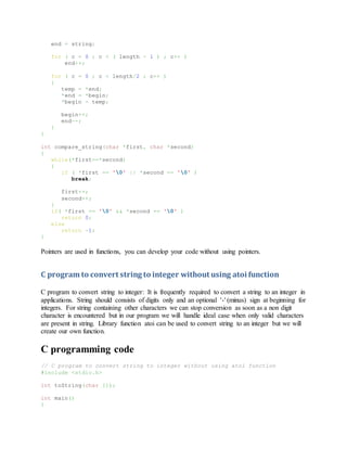 end = string;
for ( c = 0 ; c < ( length - 1 ) ; c++ )
end++;
for ( c = 0 ; c < length/2 ; c++ )
{
temp = *end;
*end = *begin;
*begin = temp;
begin++;
end--;
}
}
int compare_string(char *first, char *second)
{
while(*first==*second)
{
if ( *first == '0' || *second == '0' )
break;
first++;
second++;
}
if( *first == '0' && *second == '0' )
return 0;
else
return -1;
}
Pointers are used in functions, you can develop your code without using pointers.
C program to convert string to integer without using atoi function
C program to convert string to integer: It is frequently required to convert a string to an integer in
applications. String should consists of digits only and an optional '-' (minus) sign at beginning for
integers. For string containing other characters we can stop conversion as soon as a non digit
character is encountered but in our program we will handle ideal case when only valid characters
are present in string. Library function atoi can be used to convert string to an integer but we will
create our own function.
C programming code
// C program to convert string to integer without using atoi function
#include <stdio.h>
int toString(char []);
int main()
{
 