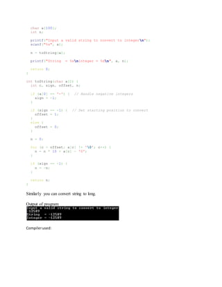 char a[100];
int n;
printf("Input a valid string to convert to integern");
scanf("%s", a);
n = toString(a);
printf("String = %snInteger = %dn", a, n);
return 0;
}
int toString(char a[]) {
int c, sign, offset, n;
if (a[0] == '-') { // Handle negative integers
sign = -1;
}
if (sign == -1) { // Set starting position to convert
offset = 1;
}
else {
offset = 0;
}
n = 0;
for (c = offset; a[c] != '0'; c++) {
n = n * 10 + a[c] - '0';
}
if (sign == -1) {
n = -n;
}
return n;
}
Similarly you can convert string to long.
Output of program:
Compilerused:
 