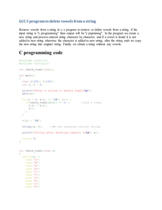 GCC C program to delete vowels from a string
Remove vowels from a string in c: c program to remove or delete vowels from a string, if the
input string is "c programming" then output will be "c prgrmmng". In the program we create a
new string and process entered string character by character, and if a vowel is found it is not
added to new string otherwise the character is added to new string, after the string ends we copy
the new string into original string. Finally we obtain a string without any vowels.
C programming code
#include <stdio.h>
#include <string.h>
int check_vowel(char);
int main()
{
char s[100], t[100];
int i, j = 0;
printf("Enter a string to delete vowelsn");
gets(s);
for(i = 0; s[i] != '0'; i++) {
if(check_vowel(s[i]) == 0) { //not a vowel
t[j] = s[i];
j++;
}
}
t[j] = '0';
strcpy(s, t); //We are changing initial string
printf("String after deleting vowels: %sn", s);
return 0;
}
int check_vowel(char c)
{
switch(c) {
case 'a':
case 'A':
case 'e':
case 'E':
case 'i':
case 'I':
case 'o':
case 'O':
case 'u':
case 'U':
 