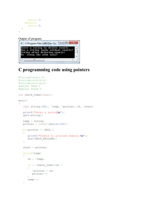 return 1;
default:
return 0;
}
}
Output of program:
C programming code using pointers
#include<stdio.h>
#include<stdlib.h>
#include<string.h>
#define TRUE 1
#define FALSE 0
int check_vowel(char);
main()
{
char string[100], *temp, *pointer, ch, *start;
printf("Enter a stringn");
gets(string);
temp = string;
pointer = (char*)malloc(100);
if( pointer == NULL )
{
printf("Unable to allocate memory.n");
exit(EXIT_FAILURE);
}
start = pointer;
while(*temp)
{
ch = *temp;
if ( !check_vowel(ch) )
{
*pointer = ch;
pointer++;
}
temp++;
}
 